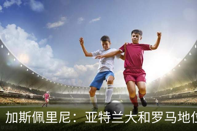 加斯佩里尼：亚特兰大和罗马地位反转？我不觉得仅仅是因为我