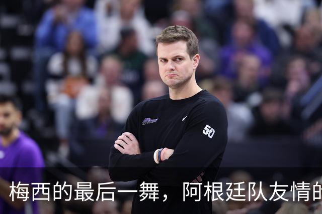 梅西的最后一舞，阿根廷队友情的温暖告别